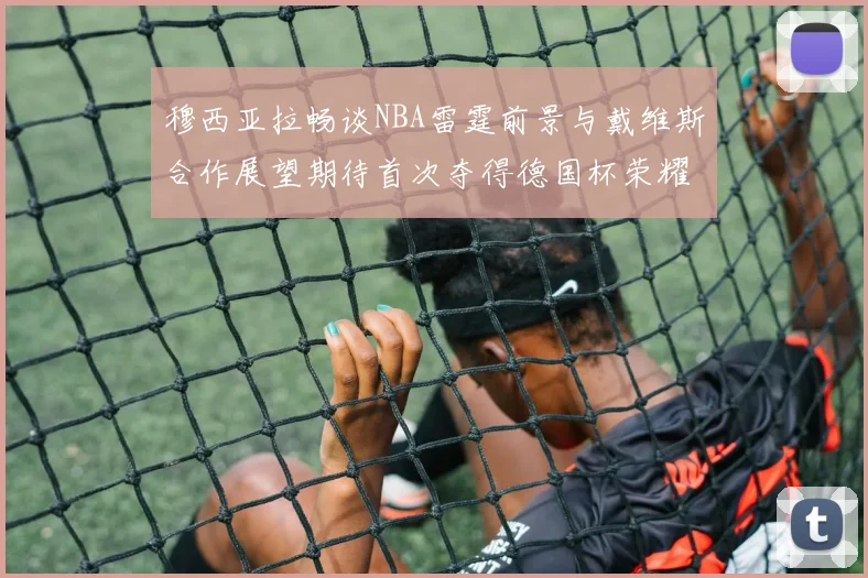 穆西亚拉畅谈NBA雷霆前景与戴维斯合作展望期待首次夺得德国杯荣耀