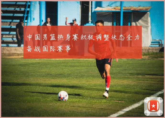 中国男篮热身赛积极调整状态全力备战国际赛事