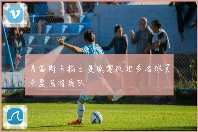 马雷斯卡指出曼城需改进多名球员今夏或将离队