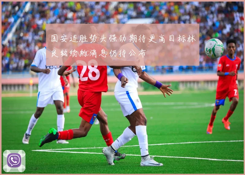 国安连胜势头强劲期待更高目标林良铭续约消息仍待公布