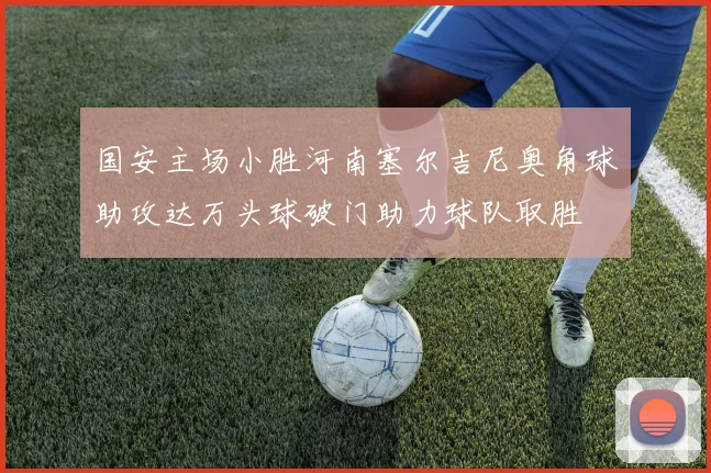 国安主场小胜河南塞尔吉尼奥角球助攻达万头球破门助力球队取胜