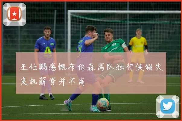 王仕鹏感慨布伦森离队独行侠错失良机薪资并不高