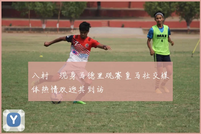 八村塁现身马德里观赛皇马社交媒体热情欢迎其到访
