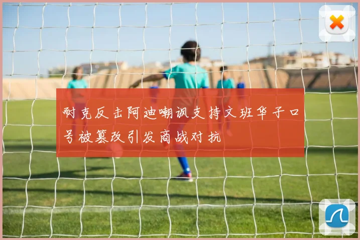耐克反击阿迪嘲讽支持文班华子口号被篡改引发商战对抗