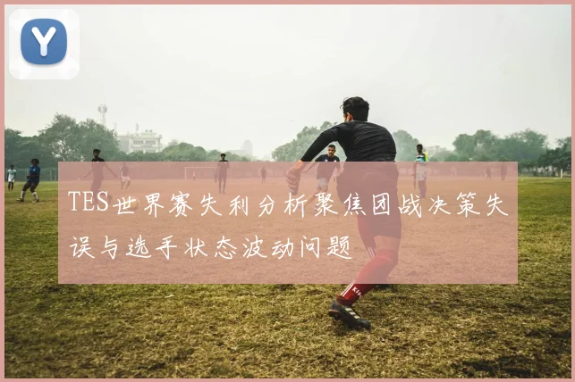 TES世界赛失利分析聚焦团战决策失误与选手状态波动问题
