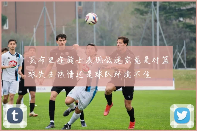 莫布里在骑士表现低迷究竟是对篮球失去热情还是球队环境不佳