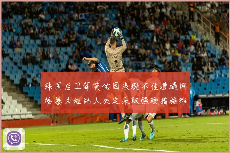 韩国后卫薛英佑因表现不佳遭遇网络暴力经纪人决定采取强硬措施维护权益