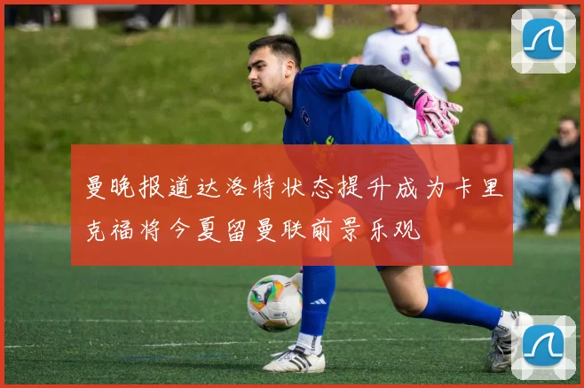 曼晚报道达洛特状态提升成为卡里克福将今夏留曼联前景乐观