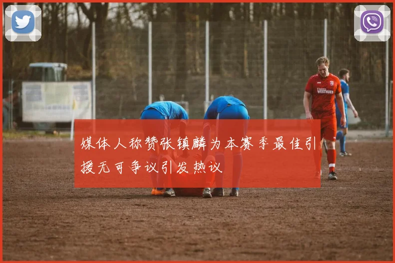 媒体人称赞张镇麟为本赛季最佳引援无可争议引发热议