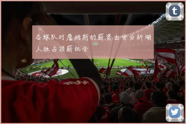 各球队对詹姆斯的薪资出价分析湖人独占顶薪机会