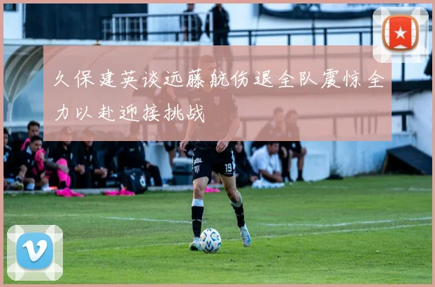 久保建英谈远藤航伤退全队震惊全力以赴迎接挑战