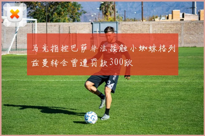 马竞指控巴萨非法接触小蜘蛛格列兹曼转会曾遭罚款300欧