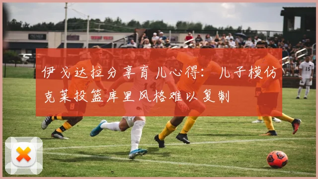 伊戈达拉分享育儿心得：儿子模仿克莱投篮库里风格难以复制