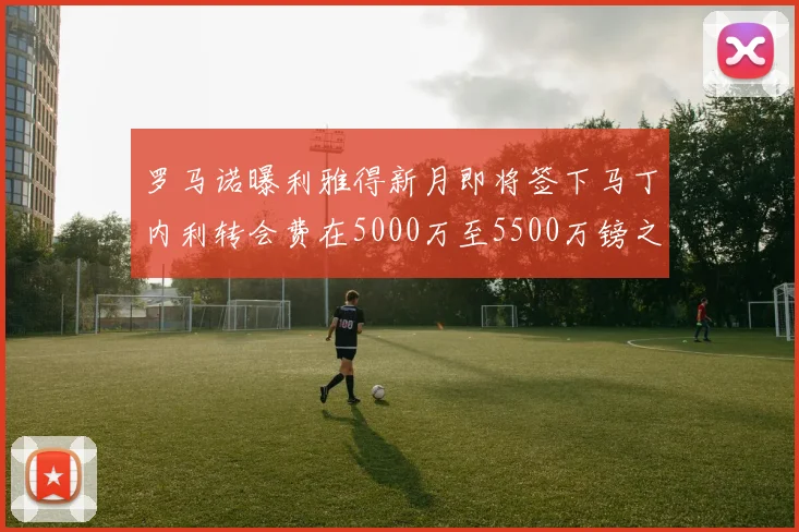 罗马诺曝利雅得新月即将签下马丁内利转会费在5000万至5500万镑之间