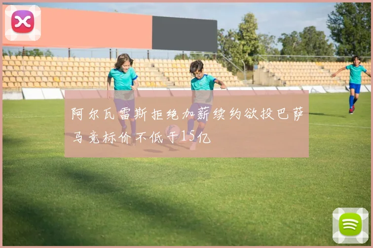 阿尔瓦雷斯拒绝加薪续约欲投巴萨马竞标价不低于15亿