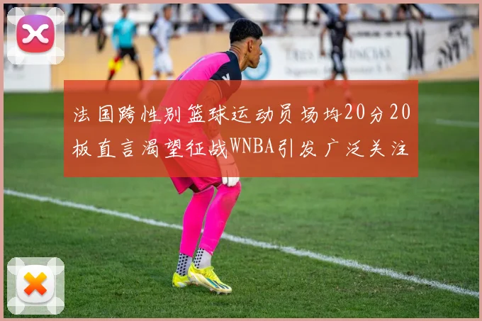 法国跨性别篮球运动员场均20分20板直言渴望征战WNBA引发广泛关注