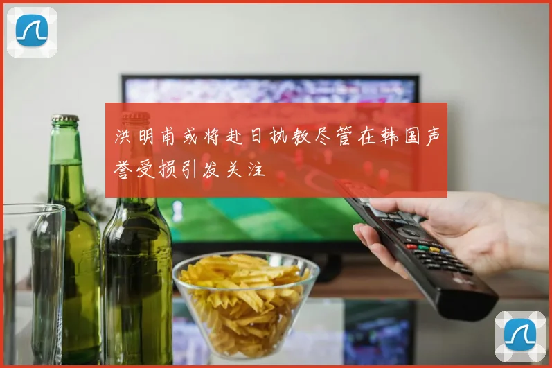 洪明甫或将赴日执教尽管在韩国声誉受损引发关注