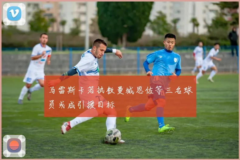马雷斯卡若执教曼城恩佐等三名球员或成引援目标