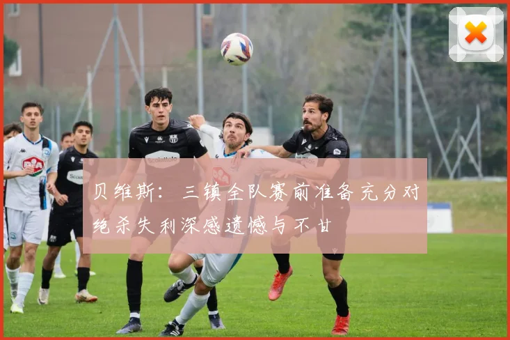 贝维斯：三镇全队赛前准备充分对绝杀失利深感遗憾与不甘