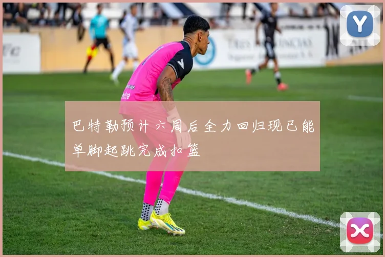 巴特勒预计六周后全力回归现已能单脚起跳完成扣篮