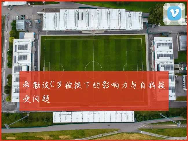 希勒谈C罗被换下的影响力与自我接受问题