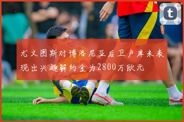 尤文图斯对博洛尼亚后卫卢库米表现出兴趣解约金为2800万欧元