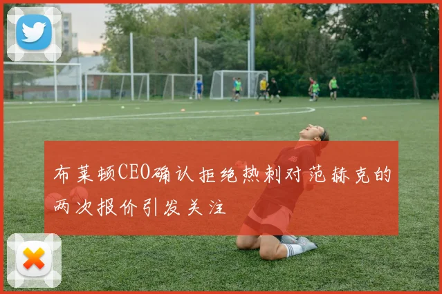 布莱顿CEO确认拒绝热刺对范赫克的两次报价引发关注