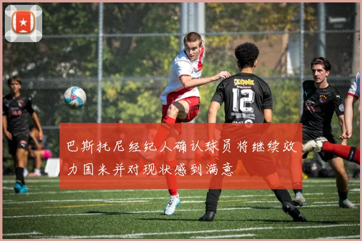 巴斯托尼经纪人确认球员将继续效力国米并对现状感到满意