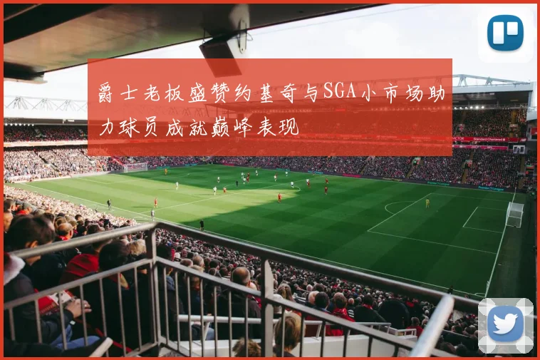 爵士老板盛赞约基奇与SGA小市场助力球员成就巅峰表现