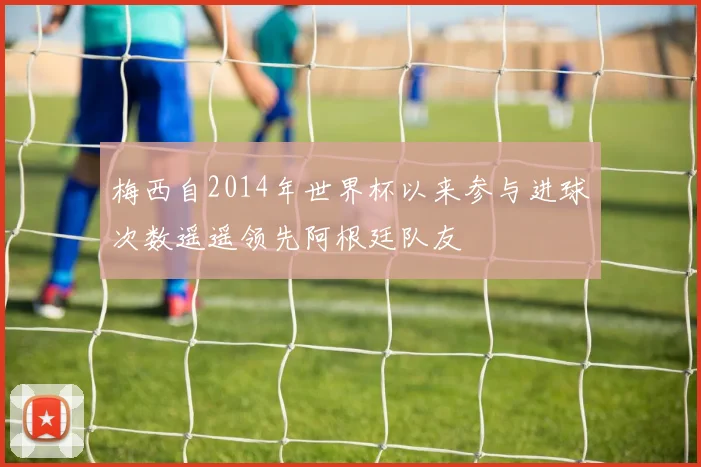 梅西自2014年世界杯以来参与进球次数遥遥领先阿根廷队友