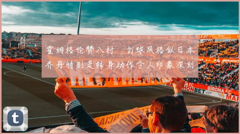 霍姆格伦赞八村塁打球风格似日本乔丹特别是转身动作令人印象深刻